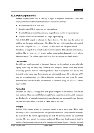6FKOXPEHUJHU
Eclipse 100 User Course Page 57 of 499 08/04/99
ECLIPSE Output Styles
ECLIPSE outputs certain files in a variety of styles as requested by the user. These may
be any combination of formatted/unformatted and unified/multiple
• A formatted file is ASCII i.e. text
• An unformatted file is binary i.e. not man-readable
• A unified file is a single file containing output from a number of reporting steps
• Multiple files each contain output at a single reporting step.
Not all ECLIPSE output is affected by these choices. Files that may be unified or
multiple are the restart and summary files. Files that may be formatted or unformatted
are all files except the .PRT, .LOG, .RSM and .DBG files; these are always formatted.
The choice of output style is made in the RUNSPEC section. The default is unformatted,
multiple. The keyword UNIFOUT selects unified output and the keyword FMTOUT selects
formatted output. The various styles each have their advantages and disadvantages:
Unformatted
Such files are small compared to formatted files and can be read and written relatively
rapidly. Since they are binary they cannot be read using text editors. Also, they are not
necessarily portable between different platforms. Not all computers read binary data
from disk in the same way. For example, an unformatted restart file written on a PC
may not be read correctly by a Silicon Graphics machine, and vice versa. To ensure
portability the files should first be converted to formatted using the @convert utility
macro (p.67).
Formatted
Such files are large (i.e. occupy more disk space) compared to unformatted files but are
man-readable. They are portable between platforms since they use the ASCII character
set. The benefits of routinely outputting formatted restart and summary files are dubious
since the information they contain is in coded form in any case.
Multiple
Multiple files contain restart or summary output at each report step. Their main
advantage is that if the run terminates unexpectedly or the disk space runs out, then only
the results from the current reporting step are lost. All previous results are unaffected
since the files have already been written and closed. Their main disadvantage is that if a
number of simulations with very similar names reside in one directory, keeping track of
 