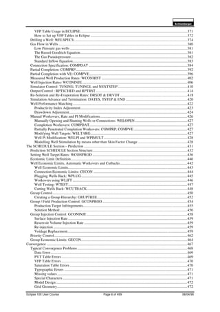 6FKOXPEHUJHU
Eclipse 100 User Course Page 6 of 499 08/04/99
VFP Table Usage in ECLIPSE...................................................................................................................371
How to Set up VFP Tables in Eclipse ........................................................................................................372
Drilling a Well: WELSPECS..........................................................................................................................374
Gas Flow in Wells ..........................................................................................................................................380
Low Pressure gas wells ..............................................................................................................................381
The Russel Goodrich Equation...................................................................................................................381
The Gas Pseudopressure.............................................................................................................................382
Standard Inflow Equation...........................................................................................................................383
Connection Specification: COMPDAT ..........................................................................................................384
Partial Completion: COMPRP........................................................................................................................392
Partial Completion with VE: COMPVE.........................................................................................................396
Measured Well Production Rates: WCONHIST ............................................................................................402
Well Injection Rates: WCONINJE.................................................................................................................406
Simulator Control: TUNING, TUNINGL and NEXTSTEP...........................................................................410
Output Control : RPTSCHED and RPTRST ..................................................................................................414
Re-Solution and Re-Evaporation Rates: DRSDT & DRVDT ........................................................................418
Simulation Advance and Termination: DATES, TSTEP & END ..................................................................420
Well Performance Matching...........................................................................................................................422
Productivity Index Adjustment...................................................................................................................423
Drawdown Adjustment...............................................................................................................................424
Manual Workovers, Rate and PI Modifications..............................................................................................426
Manually Opening and Shutting Wells or Connections: WELOPEN ........................................................427
Completion Workovers: COMPDAT.........................................................................................................427
Partially Penetrated Completion Workovers: COMPRP, COMPVE .........................................................427
Modifying Well Targets: WELTARG........................................................................................................427
Well Pi Modification: WELPI and WPIMULT..........................................................................................428
Modelling Well Stimulation by means other than Skin Factor Change .....................................................428
The SCHEDULE Section – Prediction ...............................................................................................................431
Prediction SCHEDULE Section Structure......................................................................................................432
Setting Well Target Rates: WCONPROD ......................................................................................................436
Economic Limit Definition.............................................................................................................................440
Well Economic Limits, Automatic Workovers and Cutbacks........................................................................442
Well Economic Limits................................................................................................................................443
Connection Economic Limits: CECON .....................................................................................................444
Plugging Wells Back: WPLUG..................................................................................................................445
Workovers using WLIFT ...........................................................................................................................446
Well Testing: WTEST................................................................................................................................447
Cutting Wells Back: WCUTBACK............................................................................................................448
Group Control.................................................................................................................................................450
Creating a Group Hierarchy: GRUPTREE.................................................................................................452
Group / Field Production Control: GCONPROD ...........................................................................................454
Production Target Infringements................................................................................................................455
Solution Method.........................................................................................................................................456
Group Injection Control: GCONINJE ............................................................................................................458
Surface Injection Rate ................................................................................................................................459
Reservoir Volume Injection Rate ...............................................................................................................459
Re-injection................................................................................................................................................459
Voidage Replacement.................................................................................................................................459
Priority Control...............................................................................................................................................462
Group Economic Limits: GECON..................................................................................................................464
Convergence .......................................................................................................................................................467
Typical Convergence Problems......................................................................................................................468
Data Error...................................................................................................................................................469
PVT Table Errors .......................................................................................................................................469
VFP Table Errors .......................................................................................................................................470
Saturation Table Errors ..............................................................................................................................470
Typographic Errors ....................................................................................................................................471
Missing values............................................................................................................................................471
Special Characters......................................................................................................................................471
Model Design.............................................................................................................................................472
Grid Geometry............................................................................................................................................472
 