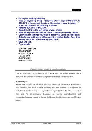 6FKOXPEHUJHU
Eclipse 100 User Course Page 63 of 499 08/04/99
Figure 19: Setting Personal File Extensions and Cases
This will affect every application in the ECLIPSE suite and related software that is
invoked in that directory without affecting users operating in other directories.
Output Styles
As described on p.56, the file suffix generally reflects the output style. For instance,
most formatted files have a suffix beginning with the character F; exceptions are
multiple restart and summary files. Figure 17 and Figure 18 show the extensions used in
Unix and PC environments, depending on whether unified/multiple and
formatted/unformatted output is chosen. Bold underlined filenames are the ECLIPSE
defaults.
é Go to your working directory
é Type @copyconfig (Unix) or $copycfg (PC) to copy CONFIG.ECL to
ECL.CFG in the current directory. Alternatively, copy it directly
from its location in the directory structure.
é Rename ECL.CFG to ECL.CFA
é Open ECL.CFA in the text editor of your choice
é Remove any lines not relevant to the changes you need to make
é Comment out settings you wish to deactivate using a double dash
é Activate new settings by either removing double dashes from lines
already in the file or by inserting your own.
é Save and exit.
é For example:
SECTION SYSTEM
CASE UPPER
--CASE LOWER
--CASE BOTH
SUFFIX UNIX
--SUFFIX ANSI
 