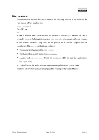 6FKOXPEHUJHU
Eclipse 100 User Course Page 65 of 499 08/04/99
File Locations
The environment variable $ECLARCH contains the directory location of the software. To
view this on a Unix machine type
echo $ECLARCH
On a PC type
set
in a DOS window. On a Unix machine the location is usually /ecl whereas on a PC it
is usually C:ecl. Subdirectories such as 95a, 96a, 96b, 97a contain different versions
of the release software. They will not in general each contain complete sets of
executables. The macros subdirectory contains:
• The master configuration file CONFIG.ECL
• The license file, usually named license.dat.
• Macros such as @eclipse (Unix) or $eclipse (PC) to run the applications
(eclipse.exe)
• Utility Macros for performing various data manipulation and system tasks.
The tools subdirectory contains the executables relating to the Utility Macros
 