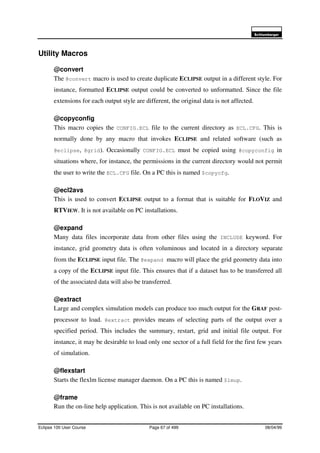 6FKOXPEHUJHU
Eclipse 100 User Course Page 67 of 499 08/04/99
Utility Macros
@convert
The @convert macro is used to create duplicate ECLIPSE output in a different style. For
instance, formatted ECLIPSE output could be converted to unformatted. Since the file
extensions for each output style are different, the original data is not affected.
@copyconfig
This macro copies the CONFIG.ECL file to the current directory as ECL.CFG. This is
normally done by any macro that invokes ECLIPSE and related software (such as
@eclipse, @grid). Occasionally CONFIG.ECL must be copied using @copyconfig in
situations where, for instance, the permissions in the current directory would not permit
the user to write the ECL.CFG file. On a PC this is named $copycfg.
@ecl2avs
This is used to convert ECLIPSE output to a format that is suitable for FLOVIZ and
RTVIEW. It is not available on PC installations.
@expand
Many data files incorporate data from other files using the INCLUDE keyword. For
instance, grid geometry data is often voluminous and located in a directory separate
from the ECLIPSE input file. The @expand macro will place the grid geometry data into
a copy of the ECLIPSE input file. This ensures that if a dataset has to be transferred all
of the associated data will also be transferred.
@extract
Large and complex simulation models can produce too much output for the GRAF post-
processor to load. @extract provides means of selecting parts of the output over a
specified period. This includes the summary, restart, grid and initial file output. For
instance, it may be desirable to load only one sector of a full field for the first few years
of simulation.
@flexstart
Starts the flexlm license manager daemon. On a PC this is named $lmup.
@frame
Run the on-line help application. This is not available on PC installations.
 