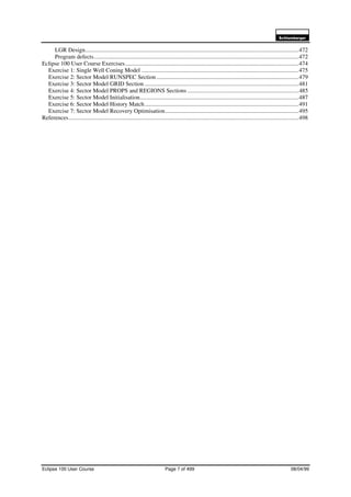 6FKOXPEHUJHU
Eclipse 100 User Course Page 7 of 499 08/04/99
LGR Design................................................................................................................................................472
Program defects..........................................................................................................................................472
Eclipse 100 User Course Exercises.....................................................................................................................474
Exercise 1: Single Well Coning Model ..........................................................................................................475
Exercise 2: Sector Model RUNSPEC Section................................................................................................479
Exercise 3: Sector Model GRID Section ........................................................................................................481
Exercise 4: Sector Model PROPS and REGIONS Sections ...........................................................................485
Exercise 5: Sector Model Initialisation...........................................................................................................487
Exercise 6: Sector Model History Match........................................................................................................491
Exercise 7: Sector Model Recovery Optimisation..........................................................................................495
References...........................................................................................................................................................498
 