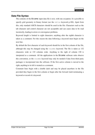 6FKOXPEHUJHU
Eclipse 100 User Course Page 75 of 499 08/04/99
Data File Syntax
The contents of the ECLIPSE input data file is text, with one exception. It is possible to
specify grid geometry in binary format (see the GDFILE keyword p.186). Apart from
this, only standard ASCII characters should be used in the file. Characters such as the
tab character and control character are not acceptable and can cause data to be read
incorrectly, leading to errors or convergence problems.
Keyword length is limited to eight characters; anything after the eighth character is
taken as a comment. For this reason the data following a keyword must begin on the
next line.
By default the first character of each keyword should be in the first column of the file,
although this may be changed using the COLUMNS keyword. The file is taken as 132
characters wide or 132 columns wide. Anything to the right of column 130 is
interpreted as a comment. All the applications in the ECLIPSE software suite observe
this convention, so the COLUMNS keyword may only be needed if data from third party
packages is incorporated into the software. If the first active column is moved to the
right, anything to its left is treated as a comment.
Comment lines begin with a double dash and may be placed anywhere in the file
provided they begin in the first column or begin after the forward slash terminating a
keyword or record of a keyword.
 
