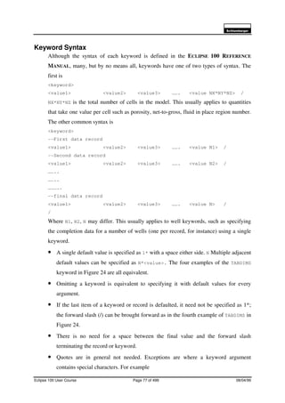 6FKOXPEHUJHU
Eclipse 100 User Course Page 77 of 499 08/04/99
Keyword Syntax
Although the syntax of each keyword is defined in the ECLIPSE 100 REFERENCE
MANUAL, many, but by no means all, keywords have one of two types of syntax. The
first is
<keyword>
<value1> <value2> <value3> ……. <value NX*NY*NZ> /
NX*NY*NZ is the total number of cells in the model. This usually applies to quantities
that take one value per cell such as porosity, net-to-gross, fluid in place region number.
The other common syntax is
<keyword>
--First data record
<value1> <value2> <value3> ……. <value N1> /
--Second data record
<value1> <value2> <value3> ……. <value N2> /
……..
……..
………..
--final data record
<value1> <value2> <value3> ……. <value N> /
/
Where N1, N2, N may differ. This usually applies to well keywords, such as specifying
the completion data for a number of wells (one per record, for instance) using a single
keyword.
• A single default value is specified as 1* with a space either side. N Multiple adjacent
default values can be specified as N*<value>. The four examples of the TABDIMS
keyword in Figure 24 are all equivalent.
• Omitting a keyword is equivalent to specifying it with default values for every
argument.
• If the last item of a keyword or record is defaulted, it need not be specified as 1*;
the forward slash (/) can be brought forward as in the fourth example of TABDIMS in
Figure 24.
• There is no need for a space between the final value and the forward slash
terminating the record or keyword.
• Quotes are in general not needed. Exceptions are where a keyword argument
contains special characters. For example
 