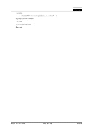 6FKOXPEHUJHU
Eclipse 100 User Course Page 78 of 499 08/04/99
INCLUDE
‘../../model98/schedule/prediction.sched’ /
requires quotes whereas
INCLUDE
prediction.sched /
does not.
 