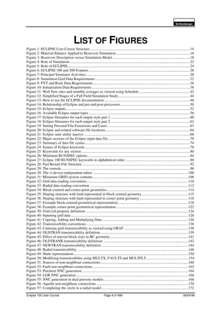 6FKOXPEHUJHU
Eclipse 100 User Course Page 8 of 499 08/04/99
LIST OF FIGURES
Figure 1: ECLIPSE User Course Structure...........................................................................................................14
Figure 2: Material Balance Applied to Reservoir Simulation...............................................................................16
Figure 3: Reservoir Description versus Simulation Model ...................................................................................18
Figure 4: Role of Simulation.................................................................................................................................22
Figure 5: Role of ECLIPSE...................................................................................................................................24
Figure 6: ECLIPSE 100 and 200 Features ............................................................................................................26
Figure 7: Principal Simulator Activities................................................................................................................28
Figure 8: Simulation Grid Data Requirements......................................................................................................32
Figure 9: PVT and Rock Data Requirements........................................................................................................36
Figure 10: Initialisation Data Requirements .........................................................................................................38
Figure 11: Well flow rates and monthly averages as viewed using Schedule.......................................................42
Figure 12: Simplified Stages of a Full Field Simulation Study.............................................................................44
Figure 13: How to use the ECLIPSE documentation............................................................................................46
Figure 14: Relationship of Eclipse and pre-and post-processors ..........................................................................50
Figure 15: Eclipse outputs.....................................................................................................................................52
Figure 16: Available Eclipse output types ............................................................................................................56
Figure 17: Eclipse filenames for each output style part 1 .....................................................................................60
Figure 18: Eclipse filenames for each output style part 2 .....................................................................................62
Figure 19: Setting Personal File Extensions and Cases.........................................................................................63
Figure 20: Eclipse and related software file locations...........................................................................................64
Figure 21: Eclipse suite utility macros..................................................................................................................66
Figure 22: Major sections of the Eclipse input data file........................................................................................70
Figure 23: Summary of data file syntax................................................................................................................74
Figure 24: Syntax of Eclipse keywords.................................................................................................................76
Figure 25: Keywords for any section....................................................................................................................80
Figure 26: Minimum RUNSPEC options..............................................................................................................84
Figure 27: Eclipse 100 RUNSPEC keywords in alphabetical order .....................................................................88
Figure 28: Fast Restart File Structure ...................................................................................................................92
Figure 29: The console..........................................................................................................................................96
Figure 30: The vi device-independent editor ......................................................................................................100
Figure 31: Minimum GRID section contents......................................................................................................106
Figure 32: Grid data reading convention.............................................................................................................110
Figure 33: Radial data reading convention .........................................................................................................112
Figure 34: Block-centred and corner-point geometries.......................................................................................114
Figure 35: Sloping structure with fault represented in block centred geometry..................................................115
Figure 36: Sloping structure with fault represented in corner point geometry....................................................116
Figure 37: Example block-centred geometrical representation...........................................................................118
Figure 38: Example corner-point geometrical representation.............................................................................122
Figure 39: Grid cell property definition ..............................................................................................................124
Figure 40: Inputting grid data .............................................................................................................................126
Figure 41: Copying, Adding and Multiplying Data ............................................................................................130
Figure 42: Transmissibility conventions.............................................................................................................136
Figure 43: Cartesian grid transmissibility as viewed using GRAF .....................................................................138
Figure 44: OLDTRAN transmissibility definition ..............................................................................................139
Figure 45: Effect of uneven block sizes in BC geometry....................................................................................141
Figure 46: OLDTRANR transmissibility definition ...........................................................................................142
Figure 47: NEWTRAN transmissibility definition .............................................................................................144
Figure 48: Radial transmissibility .......................................................................................................................146
Figure 49: Shale representation...........................................................................................................................150
Figure 50: Modifying transmissibility using MULTX, FAULTS and MULTFLT.............................................154
Figure 51: Sources of non-neighbour connections..............................................................................................160
Figure 52: Fault non-neighbour connections.......................................................................................................162
Figure 53: Pinchout NNC generation..................................................................................................................164
Figure 54: LGR NNC generation........................................................................................................................166
Figure 55: NNC generation in dual porosity models...........................................................................................168
Figure 56: Aquifer non-neighbour connections ..................................................................................................170
Figure 57: Completing the circle in a radial model.............................................................................................172
 
