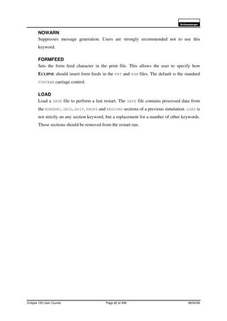 6FKOXPEHUJHU
Eclipse 100 User Course Page 82 of 499 08/04/99
NOWARN
Suppresses message generation. Users are strongly recommended not to use this
keyword.
FORMFEED
Sets the form feed character in the print file. This allows the user to specify how
ECLIPSE should insert form feeds in the PRT and RSM files. The default is the standard
FORTRAN carriage control.
LOAD
Load a SAVE file to perform a fast restart. The SAVE file contains processed data from
the RUNSPEC, GRID, EDIT, PROPS and REGIONS sections of a previous simulation. LOAD is
not strictly an any section keyword, but a replacement for a number of other keywords.
Those sections should be removed from the restart run.
 