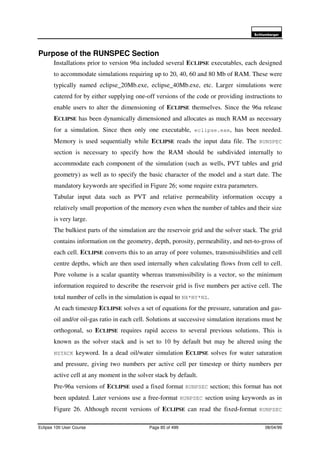 6FKOXPEHUJHU
Eclipse 100 User Course Page 85 of 499 08/04/99
Purpose of the RUNSPEC Section
Installations prior to version 96a included several ECLIPSE executables, each designed
to accommodate simulations requiring up to 20, 40, 60 and 80 Mb of RAM. These were
typically named eclipse_20Mb.exe, eclipse_40Mb.exe, etc. Larger simulations were
catered for by either supplying one-off versions of the code or providing instructions to
enable users to alter the dimensioning of ECLIPSE themselves. Since the 96a release
ECLIPSE has been dynamically dimensioned and allocates as much RAM as necessary
for a simulation. Since then only one executable, eclipse.exe, has been needed.
Memory is used sequentially while ECLIPSE reads the input data file. The RUNSPEC
section is necessary to specify how the RAM should be subdivided internally to
accommodate each component of the simulation (such as wells, PVT tables and grid
geometry) as well as to specify the basic character of the model and a start date. The
mandatory keywords are specified in Figure 26; some require extra parameters.
Tabular input data such as PVT and relative permeability information occupy a
relatively small proportion of the memory even when the number of tables and their size
is very large.
The bulkiest parts of the simulation are the reservoir grid and the solver stack. The grid
contains information on the geometry, depth, porosity, permeability, and net-to-gross of
each cell. ECLIPSE converts this to an array of pore volumes, transmissibilities and cell
centre depths, which are then used internally when calculating flows from cell to cell.
Pore volume is a scalar quantity whereas transmissibility is a vector, so the minimum
information required to describe the reservoir grid is five numbers per active cell. The
total number of cells in the simulation is equal to NX*NY*NZ.
At each timestep ECLIPSE solves a set of equations for the pressure, saturation and gas-
oil and/or oil-gas ratio in each cell. Solutions at successive simulation iterations must be
orthogonal, so ECLIPSE requires rapid access to several previous solutions. This is
known as the solver stack and is set to 10 by default but may be altered using the
NSTACK keyword. In a dead oil/water simulation ECLIPSE solves for water saturation
and pressure, giving two numbers per active cell per timestep or thirty numbers per
active cell at any moment in the solver stack by default.
Pre-96a versions of ECLIPSE used a fixed format RUNPSEC section; this format has not
been updated. Later versions use a free-format RUNPSEC section using keywords as in
Figure 26. Although recent versions of ECLIPSE can read the fixed-format RUNPSEC
 