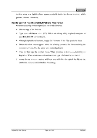 6FKOXPEHUJHU
Eclipse 100 User Course Page 86 of 499 08/04/99
section, some new facilities have become available in the free-format RUNPSEC which
pre-96a versions cannot use.
How to Convert Fixed Format RUNPSEC to Free Format
Go to the directory containing the data file to be converted
• Make a copy of the data file
• Type @edit (Unix) or $edit (PC). This is an editing utility originally designed to
ease ECLIPSE 100 keyword input.
• When prompted for a filename, supply the full name of the copy you have made
• When the editor screen appears move the blinking cursor to the line containing the
RUNSPEC keyword. Use the arrow keys on the keyboard.
• Type CV then type the ESC key twice. When prompted to type send, type the ESC
key twice. When you return to the editor screen type X followed by ESC twice.
• A new format RUNSPEC section will have been added to the copied file. Delete the
old format RUNSPEC section before proceeding.
 