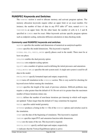 6FKOXPEHUJHU
Eclipse 100 User Course Page 89 of 499 08/04/99
RUNSPEC Keywords and Switches
The RUNPSEC section is used to allocate memory and activate program options. The
memory allocation keywords require either an upper limit or an exact number. For
instance, the number of lines of data in any PVT table (4th
item, named NPPVT in
TABDIMS) is an upper limit. On the other hand, the number of cells in I, J and K
specified in DIMENS must be exact. Other keywords activate specific program options
such as endpoint scaling, molecular diffusion calculation or data checking mode.
Commonly used RUNSPEC keywords and switches
AQUDIMS specifies the number and dimensions of numerical an analytical aquifers
DIMENS specifies the model dimensions. This keyword is required.
DISGAS, GAS, OIL, VAPOIL, WATER specify phases used in the model. There must be at
least one phase.
DUALPORO enables the dual porosity option
ENDSCALE sets endpoint scaling options
EQLOPTS sets a number of options used in defining the initial pressures and saturations
FIELD, METRIC or LAB specifies the unit system used. A single unit system is used for all
data in the model.
FMTIN, FMTOUT specify formatted input and output, respectively.
NOSIM turns off simulation in the SCHEDULE section. This is very useful for checking for
keyword errors before running the simulation.
NSTACK specifies the length of the stack of previous solutions. Difficult problems may
require a value greater than the default of 10. Do not set it to greater than the maximum
number of linear iterations minus one.
NUPCOL defines the number of non-linear iterations per timestep in which well targets
are updated. Values larger than the default of 3 may sometimes be required.
RADIAL specifies radial model geometry
RPTRUNSP produces a listing in the PRT file of the RUNPSEC options and switches used in
the simulation.
START sets the date of the beginning of simulation. This keyword is required.
TABDIMS specifies input PVT and saturation function table dimensions
TITLE sets the name of the run. This keyword is required.
UNIFIN, UNIFOUT specify unified input and output, respectively.
VE indicates that the Vertical Equilibrium option is active.
 