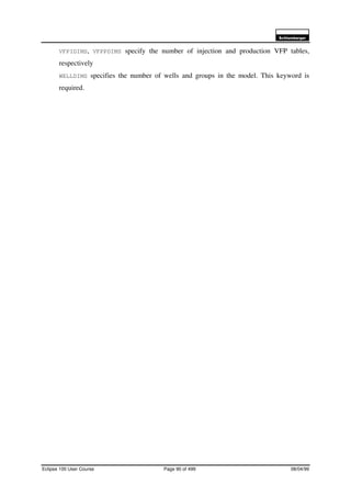 6FKOXPEHUJHU
Eclipse 100 User Course Page 90 of 499 08/04/99
VFPIDIMS, VFPPDIMS specify the number of injection and production VFP tables,
respectively
WELLDIMS specifies the number of wells and groups in the model. This keyword is
required.
 