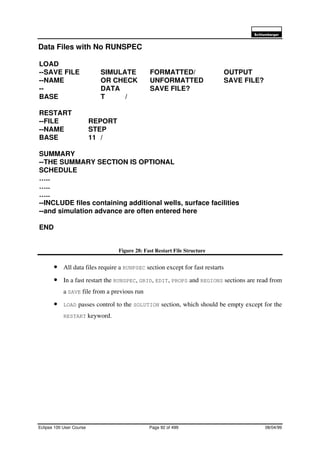 6FKOXPEHUJHU
Eclipse 100 User Course Page 92 of 499 08/04/99
Data Files with No RUNSPEC
Figure 28: Fast Restart File Structure
• All data files require a RUNPSEC section except for fast restarts
• In a fast restart the RUNSPEC, GRID, EDIT, PROPS and REGIONS sections are read from
a SAVE file from a previous run
• LOAD passes control to the SOLUTION section, which should be empty except for the
RESTART keyword.
LOAD
--SAVE FILE SIMULATE FORMATTED/ OUTPUT
--NAME OR CHECK UNFORMATTED SAVE FILE?
-- DATA SAVE FILE?
BASE T /
RESTART
--FILE REPORT
--NAME STEP
BASE 11 /
SUMMARY
--THE SUMMARY SECTION IS OPTIONAL
SCHEDULE
…..
…..
…..
--INCLUDE files containing additional wells, surface facilities
--and simulation advance are often entered here
END
 