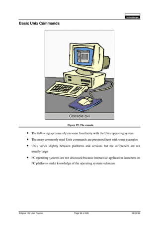 6FKOXPEHUJHU
Eclipse 100 User Course Page 96 of 499 08/04/99
Basic Unix Commands
Figure 29: The console
• The following sections rely on some familiarity with the Unix operating system
• The more commonly used Unix commands are presented here with some examples
• Unix varies slightly between platforms and versions but the differences are not
usually large
• PC operating systems are not discussed because interactive application launchers on
PC platforms make knowledge of the operating system redundant
 