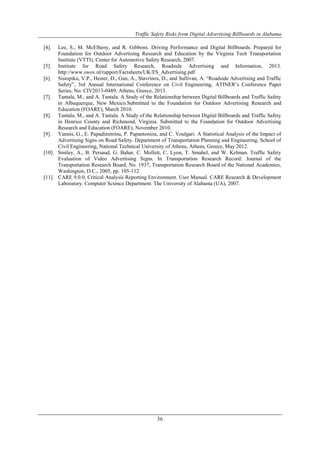 Traffic Safety Risks from Digital Advertising Billboards in Alabama
36
[4]. Lee, S., M. McElheny, and R. Gibbons. Driving Performance and Digital Billboards. Prepared for
Foundation for Outdoor Advertising Research and Education by the Virginia Tech Transportation
Institute (VTTI), Center for Automotive Safety Research, 2007.
[5]. Institute for Road Safety Research, Roadside Advertising and Information, 2013.
http://www.swov.nl/rapport/Factsheets/UK/FS_Advertising.pdf
[6]. Sisiopiku, V.P., Hester, D., Gan, A., Stavrinos, D., and Sullivan, A. “Roadside Advertising and Traffic
Safety”, 3rd Annual International Conference on Civil Engineering, ATINER‟s Conference Paper
Series, No: CIV2013-0489, Athens, Greece, 2013.
[7]. Tantala, M., and A. Tantala. A Study of the Relationship between Digital Billboards and Traffic Safety
in Albuquerque, New Mexico.Submitted to the Foundation for Outdoor Advertising Research and
Education (FOARE), March 2010.
[8]. Tantala, M., and A. Tantala. A Study of the Relationship between Digital Billboards and Traffic Safety
in Henrico County and Richmond, Virginia. Submitted to the Foundation for Outdoor Advertising
Research and Education (FOARE), November 2010.
[9]. Yannis, G., E. Papadimitriou, P. Papantoniou, and C. Voulgari. A Statistical Analysis of the Impact of
Advertising Signs on Road Safety. Department of Transportation Planning and Engineering, School of
Civil Engineering, National Technical University of Athens, Athens, Greece, May 2012.
[10]. Smiley, A., B. Persaud, G. Bahar, C. Mollett, C. Lyon, T. Smahel, and W. Kelman. Traffic Safety
Evaluation of Video Advertising Signs. In Transportation Research Record: Journal of the
Transportation Research Board, No. 1937, Transportation Research Board of the National Academies,
Washington, D.C., 2005, pp. 105-112.
[11]. CARE 9.0.0, Critical Analysis Reporting Environment. User Manual. CARE Research & Development
Laboratory. Computer Science Department. The University of Alabama (UA), 2007.
 