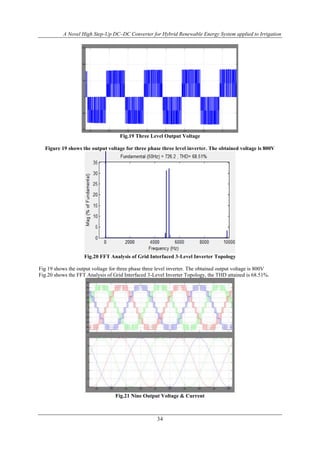 A Novel High Step-Up DC–DC Converter for Hybrid Renewable Energy System applied to Irrigation
34
Fig.19 Three Level Output Voltage
Figure 19 shows the output voltage for three phase three level inverter. The obtained voltage is 800V
Fig.20 FFT Analysis of Grid Interfaced 3-Level Inverter Topology
Fig 19 shows the output voltage for three phase three level inverter. The obtained output voltage is 800V
Fig.20 shows the FFT Analysis of Grid Interfaced 3-Level Inverter Topology, the THD attained is 68.51%.
Fig.21 Nine Output Voltage & Current
 