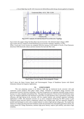 A Novel High Step-Up DC–DC Converter for Hybrid Renewable Energy System applied to Irrigation
35
Fig.22 FFT Analysis of Grid Interfaced 9-Level Inverter Topology
Fig 21 shows the output voltage for three phase nine level inverter. The obtained output voltage is 800V
Fig.22 shows the FFT Analysis of Grid Interfaced 9-Level Inverter Topology, attained is 13.24%.
When 3 level and 9 level inverter are compared With the increase in the number of levels, (Total Harmonic
distortion) THD drastically reduces and also minimize the load side filter value.
Fig.23 Stator Current, Speed, Electromagnetic Torque
Fig.23 shows the Stator Current, Speed, and Electromagnetic Torque of Standalone System with Hybrid
Generation Scheme for Irrigation Applications.
VI. CONCLUSION
This new proposing system is an effective high step up interleaved dc-dc converter with grid
connection system produces three phase output voltage. Utilization of renewable energy resources with
advancement in power electronic technology, it has been recognized as an important renewable energy resource
because it is clean, abundant and pollution free. This paper has proposed a 9-level inverter fed Induction motor
drive for irrigation application and interfaced to grid when no load operation with co-generation system, high
efficiency and high step-up dc-dc converter with the coupled inductor and switched capacitors techniques
applications to RES. The proposed converter act as active component interfacing this RES system to grid
connected system and have passive components without extra winding stage, and uses capacitors charged in
parallel and discharged in series with a coupled inductor to achieve high step-up voltage gain. The steady-state
analyses of voltage gain discussed and simulation results also presented. By using hybrid generation scheme, the
system attains low voltage fluctuations, maintain high power density, improve grid stability, and achieve high
reliability.
 