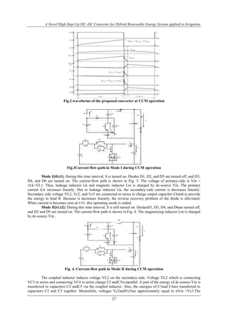 A Novel High Step-Up DC–DC Converter for Hybrid Renewable Energy System applied to Irrigation
27
Fig.2.waveforms of the proposed converter at CCM operation
Vin
Lk
ids
Vc4C4
ilk
Lm
Np
ilm
Vl1
S Vds
D1
D2
D3
D4
D5
C1
C6
C3
C5
C2
Ic6
io
R
Ids
id1
ic1
Ns
Fig.3Current-flow path in Mode I during CCM operation
Mode I[t0,t1]: During this time interval, S is turned on. Diodes D1, D2, and D5 are turned off, and D3,
D4, and D6 are turned on. The current-flow path is shown in Fig. 3. The voltage of primary-side is Vin =
vLk+VL1. Thus, leakage inductor Lk and magnetic inductor Lm is charged by dc-source Vin. The primary
current iLk increases linearly. Due to leakage inductor Lk, the secondary-side current is decreases linearly.
Secondary side voltage VL2, Vc2, and Vc5 are connected in series to charge output capacitor C6and to provide
the energy to load R. Because is decreases linearly, the reverse recovery problem of the diode is alleviated.
When current is becomes zero at t=t1, this operating mode is ended.
Mode II[t1,t2]: During this time interval, S is still turned on. DiodesD1, D3, D4, and D6are turned off,
and D2 and D5 are turned on. The current-flow path is shown in Fig. 4. The magnetizing inductor Lm is charged
by dc-source Vin..
Vin
Lk
ids
Vc4C4
ilk
Lm
Np
ilm
Vl1
S Vds
D1
D2
D3
D4
D5
C1
C6
C3
C5
C2
Ic6
io
R
Ids
id1
ic1
Ns
D6
Fig. 4. Current-flow path in Mode II during CCM operation
The coupled inductor induces voltage VL2 on the secondary-side. Voltage VL2 which is connecting
VC3 in series and connecting VC4 in series charge C2 andC5in parallel. A part of the energy of dc-source Vin is
transferred to capacitors C2 andC5 via the coupled inductor. Also, the energies of C3and C4are transferred to
capacitors C2 and C5 together. Meanwhile, voltages Vc2andVc5are approximately equal to nVin +Vc3.The
 