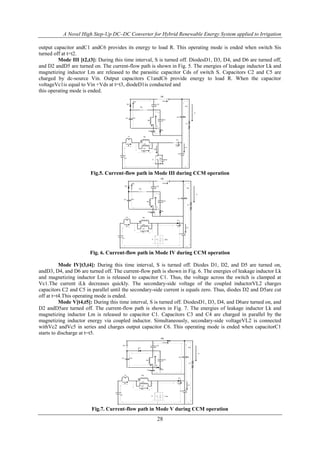 A Novel High Step-Up DC–DC Converter for Hybrid Renewable Energy System applied to Irrigation
28
output capacitor andC1 andC6 provides its energy to load R. This operating mode is ended when switch Sis
turned off at t=t2.
Mode III [t2,t3]: During this time interval, S is turned off. DiodesD1, D3, D4, and D6 are turned off,
and D2 andD5 are turned on. The current-flow path is shown in Fig. 5. The energies of leakage inductor Lk and
magnetizing inductor Lm are released to the parasitic capacitor Cds of switch S. Capacitors C2 and C5 are
charged by dc-source Vin. Output capacitors C1andC6 provide energy to load R. When the capacitor
voltageVc1is equal to Vin +Vds at t=t3, diodeD1is conducted and
this operating mode is ended.
Vin
Lk
ids
Vc4C4
ilk
Lm
Np
ilm
Vl1
S Vds
D1
D2
D3
D4
D5
C1
C6
C3
C5
C2
Ic6
io
R
Ids
id1
ic1
Ns
D6
Fig.5. Current-flow path in Mode III during CCM operation
Vin
Lk
ids
Vc4C4
ilk
Lm
Np
ilm
Vl1
S Vds
D1
D2
D3
D4
D5
C1
C6
C3
C5
C2
Ic6
io
R
id1
ic1
Ns
D6
Fig. 6. Current-flow path in Mode IV during CCM operation
Mode IV[t3,t4]: During this time interval, S is turned off. Diodes D1, D2, and D5 are turned on,
andD3, D4, and D6 are turned off. The current-flow path is shown in Fig. 6. The energies of leakage inductor Lk
and magnetizing inductor Lm is released to capacitor C1. Thus, the voltage across the switch is clamped at
Vc1.The current iLk decreases quickly. The secondary-side voltage of the coupled inductorVL2 charges
capacitors C2 and C5 in parallel until the secondary-side current is equals zero. Thus, diodes D2 and D5are cut
off at t=t4.This operating mode is ended.
Mode V[t4,t5]: During this time interval, S is turned off. DiodesD1, D3, D4, and D6are turned on, and
D2 andD5are turned off. The current-flow path is shown in Fig. 7. The energies of leakage inductor Lk and
magnetizing inductor Lm is released to capacitor C1. Capacitors C3 and C4 are charged in parallel by the
magnetizing inductor energy via coupled inductor. Simultaneously, secondary-side voltageVL2 is connected
withVc2 andVc5 in series and charges output capacitor C6. This operating mode is ended when capacitorC1
starts to discharge at t=t5.
Vin
Lk
Vc4C4
ilk
Lm
Np
ilm
Vl1
S Vds
D1
D2
D3
D4
D5
C1
C6
C3
C5
C2
Ic6
io
R
id1
ic1
Ns
D6
Fig.7. Current-flow path in Mode V during CCM operation
 