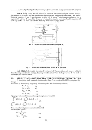 A Novel High Step-Up DC–DC Converter for Hybrid Renewable Energy System applied to Irrigation
30
Mode II [t1,t2]: During this time interval, Sis turned off. The current-flow path is shown in Fig.11.
The energies of dc source Vin and magnetizing inductor Lm are transferred to capacitorsC1 and load R.
Similarly, capacitors C2 and C5 are discharged in series with dc source Vin and magnetizing inductor Lm to
capacitor C6 and load R. Meanwhile, the energy of magnetizing inductor Lm is transferred to capacitors C3
andC4 by coil Ns. This mode is ended when the energy stored in Lm is empty at t=t2.
Vin
Vc4C4
ilk
Lm
Np
ilm
Vl1
S Vds
D1
D2
D3
D4
D5
C1
C6
C3
C5
C2
Ic6
io
R
id1
ic1
Ns
D6
Fig.11. Current-flow path in Mode III during DCM
Vin
Lk
Vc4C4
ilk
Lm
Np
ilm
Vl1
S Vds
D1
D2
D3
D4
D5
C1
C6
C3
C5
C2
id1
Ns
Fig.12. Current-flow path in Mode II during DCM operation
Mode III [t2,t3]: During this time interval, S is turned off. The current-flow path is shown in Fig.12.
Since the energy stored in Lm is empty, the energy stored in C1and C6are discharged to load R. This mode is
ended when S is turned on at t=t3.
III. STEADY-STATE ANALYSIS OF PROPOSED CONVERTER OF CCM OPERATION
To simplify the steady-state analysis, only modes II and IV are considered for CCM operation and the
leakage
Inductances on the secondary and primary sides are neglected. The equations are following
(1)
(2)
(3)
(4)
Applying a volt-second balance on the magnetizing inductor Lm yields
(5)
(6)
From which the voltage across capacitors C1 and C2
are obtained as follows:
(7)
(8)
 