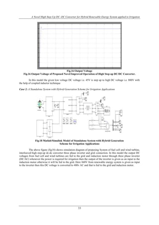 A Novel High Step-Up DC–DC Converter for Hybrid Renewable Energy System applied to Irrigation
33
Fig.16 Output Voltage
Fig.16 Output Voltage of Proposed Novel Improved Operation of High Step up DC/DC Converter.
In this model the given low voltage DC voltage i.e. 45V is step up to high DC voltage i.e. 800V with
the help of coupled inductor technique
Case 2: A Standalone System with Hybrid Generation Scheme for Irrigation Applications
Fig.18 Matlab/Simulink Model of Standalone System with Hybrid Generation
Scheme for Irrigation Applications
The above figure (fig18) shows simulation diagram of proposing System of fuel cell and wind turbine,
interleaved high step-up dc-dc converter three phase inverter and grid connection. In this model the output DC
voltages from fuel cell and wind turbines are fed to the grid and induction motor through three phase inverter
(DC/AC) whenever the power is required for irrigation then the output of the inverter is given as an input to the
induction motor otherwise it will be fed to the grid. Here 840V from renewable energy system is given as input
to the inverter then this DC voltage is converted to 400v AC and that is fed to the grid and induction motor.
 