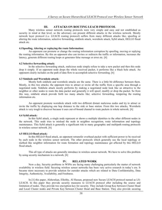 A Survey on Secure Hierarchical LEACH Protocol over Wireless Sensor Network
38
III. ATTACKS ON ROUTING LEACH PROTOCOL
Many wireless sensor network routing protocols were very simple and easy and not established as
security in mind at that level, so the adversary can present different attacks in the wireless network. Mostly
network layer protocol (i.e. LEACH routing protocol) suffers from many different attacks like; spoofing or
altering the route information, selective forwarding, sinkhole attack, wormhole attack, Sybil attack, HELLO flood
attack etc.
4.1Spoofing, Altering or replaying the route Information:
An opponent can promote or change the routing information corruption by spoofing, moving or replying
the routing information. By this an opponent also can invites or redirects the traffic or information, increases the
latency, generate different routing loops or generates false message or error etc. [6]
4.2 Selective forwarding attack:
In the selective forwarding attack, malicious node simply refuse to take a new packet and then this node
drop it simply. If an opponent node drops the whole received packet, it performs like a black hole attack. An
opponent clearly includes on the path of data flow to accomplish selective forwarding. [6]
4.3 Sinkhole and Wormhole attack:
Mostly both sinkhole and wormhole attacks are the same. There is a little bit difference between them.
Mostly, in this two attacks; the opponent tries to attract or invite all the traffic from a specific area through a
negotiated node. Sinkhole attack mostly performs by making a negotiated node look like an attractive to the
neighbor or other nodes to route the data packet and generally it will spoof, modify or drop the packet. So from
this way, sinkhole attack provide birth too many attacks like; selective forwarding, tempering the routing
information etc.
An opponent promote wormhole attack with two different distant malicious nodes and try to attract or
invite the traffic by displaying one hop distance to the sink or base station. From this two attacks, Wormhole
attack is very tough to discover because it uses out-of-bound channel to route packets in whole network. [6]
4.4 Sybil attack:
In this Sybil attack, a single node represent or shows a multiple identities to the other different nodes in
the network. This node tries to mislead the node in neighbor recognition, route information and topology
maintenance. This Sybil attack is generally a significant risk to many geographic and multipath routing protocols
in wireless sensor network. [6]
4.5 HELLO flood attack:
In this HELLO flood attack, an opponent retransfer overhead packet with sufficient power to be received
by each node in the wireless sensor network. The other protocols which generally use the local topology or
method like neighbor information for route formation and topology maintenance get affected by this HELLO
flood attack.
This all type of attacks are generally introduce in wireless sensor network. We have to solve this problem
by using security mechanism in a network. [6]
IV. RELATED WORK
Now a day, Security problems in WSNs are facing many challenging particularly the matter of network
availability in wireless field. Securing wireless sensor networks has been very active research in today’s era. It
became more necessary to provide solution for outsider attacks which are related to Data Confidentiality, Data
Integrity, Authenticity, Availability, and Freshness.
In [1] this paper, Alshowkan, Elleithy, Al Hassan, proposed new Secure LEACH protocol named as LS-
LEACH. In this paper they provide security measures to LEACH protocol after including the source and
limitation of nodes. They provide two encryption key for security. They include Group Key between Cluster Head
and Local Cluster nodes and Private Key between Cluster Head and Base Station. They also provide securing
 