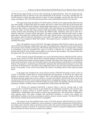 A Survey on Secure Hierarchical LEACH Protocol over Wireless Sensor Network
39
LEACH protocol against denial of services while maintaining its high performance. They also include that only
the authenticated nodes are allowed to join and communicated in the network. At last they concluded that LS-
LEACH protocol is better than other protocol in terms of system throughput, network life time and the total
energy consumption. This LS-LEACH protocol provided a secure authentication protocol for the network.
This paper [2] provides description of LEACH and how LEACH can be compromised by Black hole and
Gray Hole attacker. In Black Hole attack the attacker node tries to collect most of the data of the network then
drops it. In this Black Hole attack attacker is having higher initial energy so it will become CH in the first round
and even in later rounds, so it becomes CH in all the rounds. Then, these attackers do not forward this information
to the base station. In Gray Hole attack, attacker simply drops packets coming from local cluster nodes in the
wireless network while forwarding all the packets for different nodes. Sometimes node may be look like a
malicious node then it became normal node again. This paper concluded that both the attack results in major
packet drop. These papers also include that effect of this type of attack increases with increases in network size.
The malicious node can affect the information of more nodes. This paper also included that the effect of Gray
Hole attacker is less compared to Black Hole attacker. These papers just give a comparison of Gray Hole attack
and Black Hole attack.
This is the modified version of SLEACH. This paper [5] proposes MS-LEACH to improve the security
of SLEACH by providing data confidentiality and node to CH authentication using Pairwise keys shared between
CHs and their cluster members of that group. MS-LEACH offers Pairwise key with no communication overhead
in accumulation to the two Symmetric keys used in S-LEACH. A Pairwise key is used for communication
between node and CH. In this counter value is added in every round for data encryption. This protocol deals with
the orphan node. This is the only limitation of this protocol.
Di Wu, Gang Hu, Gang Ni [8] presented a new secure hierarchical protocol called SS-LEACH, which is
the new secure version of LEACH. SS-LEACH is basically depends on Cluster-Head. SS-LEACH develops the
method of selecting cluster heads and forms dynamic stochastic multi-paths cluster heads chains to communicate
to the remote base station. In this way SS-LEACH improves the energy-efficiency and therefore it can prolong the
lifetime of the network. It used the key pre-distribution mechanism and self-localization technique to secure data
in the basic LEACH protocol. It also help to stop compromised node to take part in the network and preserve the
privacy of the packet. It also avoids several attacks like selective forwarding, HELLO flood attack and Sybil
attack.
In this paper, they introduced new secure protocol named as RLEACH [9] which is secure version of
LEACH. In RLEACH, Cluster-Head are formed dynamically and periodically. In RLEACH the orphan node
problem is increased which is one type of attacker. Due to this random pair-wise key scheme so they have
introduced improved random pair-wise key scheme to overcome this problem. RLEACH has been used the one
way hash chain. RLEACH also used symmetric and asymmetric cryptography technique to provide security in the
LEACH Hierarchical routing protocol. RLEACH fights too many attacks like spoofing, altering and replaying
information, sinkhole, wormhole, selective forwarding, HELLO flood attack and Sybil attack.
L. B. Oliveria [11] proposed SecLEACH, a protocol which is used for securing node to node
communication in LEACH based network. It used random key pre-distribution mechanism with symmetric key
cryptography to develop security in LEACH protocol. This SecLEACH provides Data integrity, Data
Authentication, Confidentiality and Freshness to node to node communication. This SecLEACH is vulnerable to
node capturing attack. This paper concludes that SecLEACH bootstraps its security from random key
predistribution mechanism and it gives performance analysis and gives security scenario. This SecLEACH also
shows that the overhead incurred by SecLEACH is manageable.
This protocol is the first modified secure version of LEACH protocol called SLEACH [12], which is
used for examine the problem of adding new security parameter to cluster-based communication LEACH protocol
for wireless sensor networks which is consisting of sensor nodes with severely limited resources. SLEACH used
three method for security in LEACH. So it provides security in LEACH by using the building block of SPINS
(Security Protocol for Sensor Network), symmetric-key methods
 
