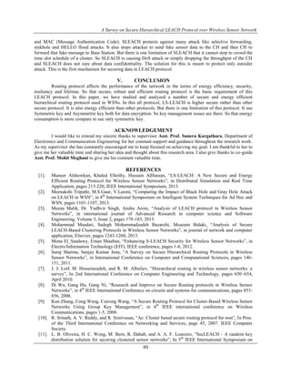 A Survey on Secure Hierarchical LEACH Protocol over Wireless Sensor Network
40
and MAC (Message Authentication Code). SLEACH protects against many attack like selective forwarding,
sinkhole and HELLO flood attacks. It also stops attacker to send fake sensor data to the CH and then CH to
forward that fake message to Base Station. But there is one limitation of SLEACH that it cannot stop to crowd the
time slot schedule of a cluster. So SLEACH is causing DoS attack or simply dropping the throughput of the CH
and SLEACH does not sure about data confidentiality. The solution for this is meant to protect only outsider
attack. This is the first mechanism for securing data in LEACH protocol.
V. CONCLUSION
Routing protocol affects the performance of the network in the terms of energy efficiency, security,
resiliency and lifetime. So that secure, robust and efficient routing protocol is the basic requirement of this
LEACH protocol. In this paper, we have studied and analyzed a number of secure and energy efficient
hierarchical routing protocol used in WSNs. In this all protocol, LS-LEACH is higher secure rather than other
secure protocol. It is also energy efficient than other protocols. But there is one limitation of this protocol. It use
Symmetric key and Asymmetric key both for data encryption. So key management issues are there. So that energy
consumption is more compare to use only symmetric key.
ACKNOWLEDGEMENT
I would like to extend my sincere thanks to supervisor Asst. Prof. Sunera Kargathara, Department of
Electronics and Communication Engineering for her constant support and guidance throughout the research work.
As my supervisor she has constantly encouraged me to keep focused on achieving my goal. I am thankful to her to
give me her valuable time and sharing her idea and thought about this research area. I also give thanks to co-guide
Asst. Prof. Mohit Meghani to give me his constant valuable time.
REFERENCES
[1]. Muneer Alshowkan, Khaled Elleithy, Hussain AlHassan, “LS-LEACH: A New Secure and Energy
Efficient Routing Protocol for Wireless Sensor Networks”, in Distributed Simulation and Real Time
Application, pages 215-220, IEEE International Symposium, 2013.
[2]. Meenakshi Tripathi, M.S.Gaur, V.Laxmi, “Comparing the Impact of Black Hole and Gray Hole Attack
on LEACH in WSN”, in 8th
International Symposium on Intelligent System Techniques for Ad Hoc and
WSN, pages 1101-1107, 2013.
[3]. Meena Malik, Dr. Yudhvir Singh, Anshu Arora, “Analysis of LEACH protocol in Wireless Sensor
Networks”, in international journal of Advanced Research in computer science and Software
Engineering, Volume 3, Issue 2, pages 178-183, 2013.
[4]. Mohammad Masdari, Sadegh Mohammadzadeh Bazarchi, Moazam Bidaki, “Analysis of Secure
LEACH-Based Clustering Protocols in Wireless Sensor Networks”, in journal of network and computer
application, Elsevier, pages 1243-1260, 2013.
[5]. Mona El_Saadawy, Eman Shaaban, “Enhancing S-LEACH Security for Wireless Sensor Networks”, in
Electro/Information Technology (EIT), IEEE conference, pages 1-6, 2012.
[6]. Suraj Sharma, Sanjay Kumar Jena, “A Survey on Secure Hierarchical Routing Protocols in Wireless
Sensor Networks”, in International Conference on Computer and Computational Sciences, pages 146-
151, 2011.
[7]. J. J. Lotf, M. Hosseinzadeh, and R. M. Albuliev, “Hierarchical routing in wireless sensor networks: a
survey”, In 2nd International Conference on Computer Engineering and Technology, pages 650–654,
April 2010.
[8]. Di Wu, Gang Hu, Gang Ni, “Research and Improve on Secure Routing protocols in Wireless Sensor
Networks”, in 4th
IEEE International Conference on circuits and systems for communications, pages 853-
856, 2008.
[9]. Kun Zhang, Cong Wang, Cuirong Wang, “A Secure Routing Protocol for Cluster-Based Wireless Sensor
Networks Using Group Key Management”, in 4th
IEEE international conference on Wireless
Communications, pages 1-5, 2008.
[10]. R. Srinath, A. V. Reddy, and R. Srinivasan, “Ac: Cluster based secure routing protocol for wsn”, In Proc.
of the Third International Conference on Networking and Services, page 45, 2007. IEEE Computer
Society.
[11]. L. B. Oliveira, H. C. Wong, M. Bern, R. Dahab, and A. A. F. Loureiro, “SecLEACH - A random key
distribution solution for securing clustered sensor networks”, In 5th
IEEE International Symposium on
 