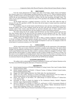 Comparative Study of the Physical Properties of Some Selected Cement Brands in Nigeria
44
IV. DISCUSSION
From the results obtained from the fineness tests, three of the brands, Ashaka, Sokoto and Elephant
have fineness values of 6.5% while Dangote and Rhino brands have values of 5.5%. Thisis an indication that the
Dangote and Rhino brands will develop strength at higher rates than the other brands. This is because fineness
controls the rate and completeness of hydration in cement, with the rates increasing with higher values. The
values of 5.5% and 6.5% are however below the value of 10% specified in the standards for Ordinary Portland
Cement (OPC).
All the brands tested have a standard consistency of 28.75%. This value falls within the range of
between 22% and 30% specified in ASTM. This shows that all the brands of cement tested have normal and
acceptable consistencies.
The soundness values for all the brands tested fell between 3mm and 5mm with Dangote and Sokoto
having the highest value of 5mm. Elephant cement has the least value and the remaining two brands have
common value of 4mm. All the values fall below the maximum allowable value of 10mm. elephant cement
which has the least value will therefore have the least tendency to crack if used during construction.
The initial setting time for the samples tested fell between one hour fourteen minutes and one hour
forty three minutes which are the above the forty five minutes set as the minimum in BS 12, 1991. The final
setting time on the other hand ranged between eight hours five minutes and nine hours thirty three minutes
which all fell below maximum accepted value of ten hours.
Ashaka, Sokoto and Dangote brands were able to attain a common compressive strength value of
33.5N/mm2
at 28 days; Rhino cement attained a strength value of 34N/mm2
while Elephant cement attained the
least value of 23.5N/mm2
at 28 days. The rate of strength development in each case was adequate to allow for
normal speed of construction using any one of the brands.
V. CONCLUSION
All the cement brands tested exhibited physical properties that met the requirements of the appropriate
British Standards. These are in terms of fineness, consistency, soundness and setting times. The rates at which
strengths were developed for each brand also are adequate to allow for good rate of construction. All the brands
tested except Elephant cement were also able to achieve a minimum compressive strength of 33.5N/mm2
which
means that they meet the grade 32.5 rating. Elephant was able to achieve strength of 23.5N/mm2
at 28 days. For
this reason it is not suitable for constructing elements which will function to carry loads in a structure. From all
the tests carried out and the findings, all the brands meet the basic requirements that make them suitable for use
in construction based on the specifications of relevant BS and ASTM relevant standards.
ACKNOWLEDGEMENT
The authors wish to acknowledge the financial contribution of Science and Technical Education at the
Post Basic level (STEP-B) through the Innovators of Tomorrow (IoT) Fund.
REFERNCES
[1]. British Standard Institution (1978).BS 4550 Methods of Testing Cement- Parts 1and 2.London, British
Standard Institution (BSI)
[2]. British Standard Institution (1970).BS 12 Physical Testing of Ordinary Portland Cement.London,
British Standard Institution (BSI)
[3]. Duggal, S.K. (2009). Building Materials. New Delhi, India. New Age International
[4]. Ghosh, S.N. (Ed.) (1983). Advances in Cement Technology: Critical Reviews and Case Studies on
Manufacturing, Quality Control, Optimization and Use. Oxford, Pergamon Press.
[5]. Nilson, A.H., Darwin, D. and Dolan, C.W. (2003).Design of Concrete Structures.13th
Edition.New
York, McGraw-Hill.
[6]. Oyewande, B. (1992): A Search For Quality In The Construction Industry. Builder’s Magazine
June/July. Lagos, Nigerian Institute of Building.
[7]. Sam, R.A., Bamford, S.A., Fletcher, J.J., Ofosu, F.G., and Fuseini, A. (2013). Assessment of Quality of
the Various Brands of Cement Products Available on the Ghanian Market. International Journal of
Science and Technology Volume 2 No. 3, March, pp. 252-258.
[8]. Yahaya, M.D. (2009). Physico-Chemical Classification of Nigerian Cement.Au J.T. 12(3) pp. 164-174
 