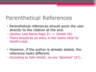 Parenthetical References Parenthetical references should point the user directly to the citation at the end. (Author Last Name Page #) -> (Smith 25) There should be an entry in the works cited for Smith’s text. However, if the author is already stated, the reference looks different: According to John Smith, we are “doomed” (51).  