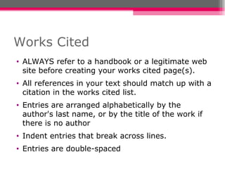 Works Cited ALWAYS refer to a handbook or a legitimate web site before creating your works cited page(s).  All references in your text should match up with a citation in the works cited list.  Entries are arranged alphabetically by the author's last name, or by the title of the work if there is no author Indent entries that break across lines. Entries are double-spaced 