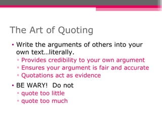 The Art of Quoting Write the arguments of others into your own text…literally. Provides credibility to your own argument Ensures your argument is fair and accurate Quotations act as evidence BE WARY!  Do not quote too little quote too much 