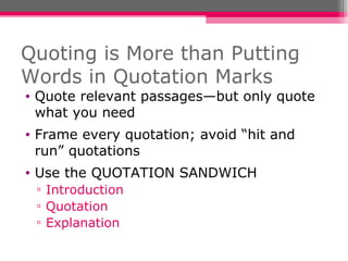Quoting is More than Putting Words in Quotation Marks Quote relevant passages—but only quote what you need Frame every quotation; avoid “hit and run” quotations Use the QUOTATION SANDWICH Introduction Quotation Explanation 