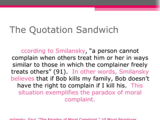 The Quotation Sandwich According to Smilansky , “a person cannot complain when others treat him or her in ways similar to those in which the complainer freely treats others” (91).  In other words, Smilansky believes  that if Bob kills my family, Bob doesn’t have the right to complain if I kill his.  This situation exemplifies the paradox of moral complaint. Smilansky, Saul. “The Paradox of Moral Complaint.”  10 Moral Paradoxes .  Malden, MA: Blackwell, 2007. 90-99. Print. 