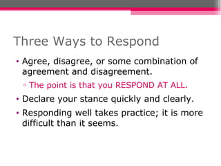 Three Ways to Respond Agree, disagree, or some combination of agreement and disagreement. The point is that you RESPOND AT ALL. Declare your stance quickly and clearly. Responding well takes practice; it is more difficult than it seems. 