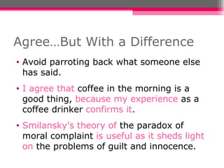 Agree…But With a Difference Avoid parroting back what someone else has said.  I agree that   coffee in the morning is a good thing,  because my experience  as a coffee drinker  confirms it . Smilansky’s theory of  the paradox of moral complaint  is useful as it sheds light on  the problems of guilt and innocence. 