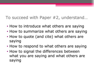To succeed with Paper #2, understand… How to introduce what others are saying How to summarize what others are saying How to quote (and cite) what others are saying How to respond to what others are saying How to signal the differences between what you are saying and what others are saying 