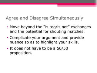 Agree and Disagree Simultaneously Move beyond the “is too/is not” exchanges and the potential for shouting matches. Complicate your argument and provide nuance so as to highlight your skills. It does not have to be a 50/50 proposition.  