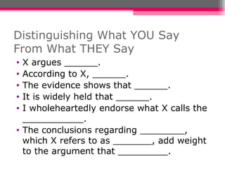 Distinguishing What YOU Say From What THEY Say X argues ______. According to X, ______. The evidence shows that ______. It is widely held that ______. I wholeheartedly endorse what X calls the ___________. The conclusions regarding ________, which X refers to as _______, add weight to the argument that _________. 