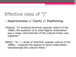 Effective Uses of “I” Assertiveness // Clarity // Positioning Original: “ In studying American popular culture of the 1980s, the question of to what degree materialism was a major characteristic of the cultural milieu was explored.” Better : “In  my  study of American popular culture of the 1980s,  I  explored the degree to which materialism characterized the cultural milieu.” 