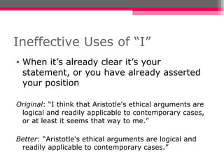 Ineffective Uses of “I” When it’s already clear it’s your statement, or you have already asserted your position Original : “I think that Aristotle's ethical arguments are logical and readily applicable to contemporary cases, or at least it seems that way to me.” Better : “Aristotle's ethical arguments are logical and readily applicable to contemporary cases.” 