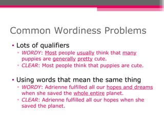 Common Wordiness Problems Lots of qualifiers WORDY :  Most  people  usually  think that  many  puppies are  generally   pretty  cute. CLEAR : Most people think that puppies are cute. Using words that mean the same thing WORDY : Adrienne fulfilled all our  hopes and dreams  when she saved the  whole entire  planet. CLEAR : Adrienne fulfilled all our hopes when she saved the planet. 