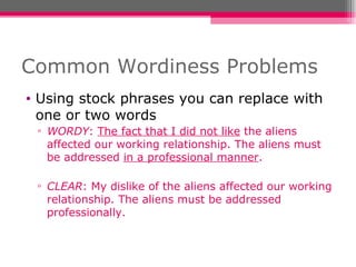 Common Wordiness Problems Using stock phrases you can replace with one or two words WORDY :  The fact that I did not like  the aliens affected our working relationship. The aliens must be addressed  in a professional manner . CLEAR : My dislike of the aliens affected our working relationship. The aliens must be addressed professionally. 