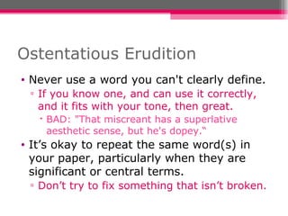 Ostentatious Erudition Never use a word you can't clearly define. If you know one, and can use it correctly, and it fits with your tone, then great. BAD: "That miscreant has a superlative aesthetic sense, but he's dopey.“ It’s okay to repeat the same word(s) in your paper, particularly when they are significant or central terms.  Don’t try to fix something that isn’t broken. 