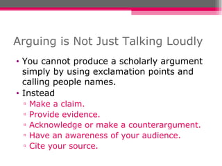 Arguing is Not Just Talking Loudly You cannot produce a scholarly argument simply by using exclamation points and calling people names. Instead Make a claim. Provide evidence. Acknowledge or make a counterargument. Have an awareness of your audience. Cite your source. 