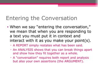 Entering the Conversation When we say “entering the conversation,” we mean that when you are responding to a text you must put it in context and interact with it as you make your point(s). A REPORT simply restates what has been said.  An ANALYSIS shows that you can break things apart and show how they fit together as a whole. A “conversation” requires both report and analysis but also your own assertions (the ARGUMENT). 