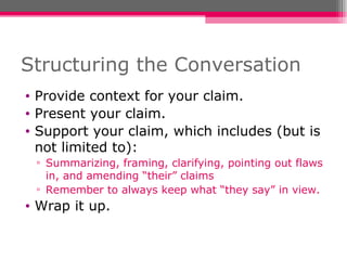Structuring the Conversation Provide context for your claim. Present your claim. Support your claim, which includes (but is not limited to): Summarizing, framing, clarifying, pointing out flaws in, and amending “their” claims Remember to always keep what “they say” in view. Wrap it up. 