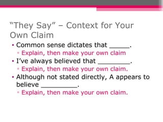 “ They Say” – Context for Your Own Claim Common sense dictates that _____. Explain, then make your own claim I’ve always believed that ________. Explain, then make your own claim. Although not stated directly, A appears to believe _________. Explain, then make your own claim. 