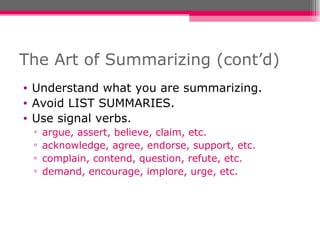 The Art of Summarizing (cont’d) Understand what you are summarizing. Avoid LIST SUMMARIES. Use signal verbs. argue, assert, believe, claim, etc. acknowledge, agree, endorse, support, etc. complain, contend, question, refute, etc. demand, encourage, implore, urge, etc. 