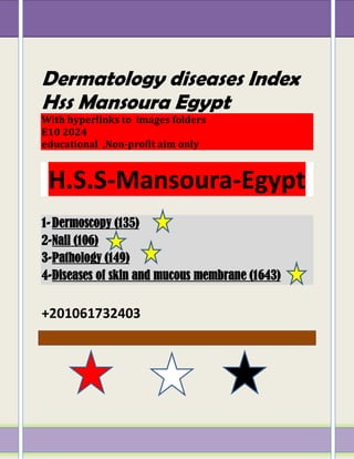 Dermatology diseases Index
Hss Mansoura Egypt
With hyperlinks to images folders
E10 2024
educational ,Non-profit aim only
H.S.S-Mansoura-Egypt
1-Dermoscopy (135)
2-Nail (106)
3-Pathology (149)
4-Diseases of skin and mucous membrane (1643)
+201061732403
 