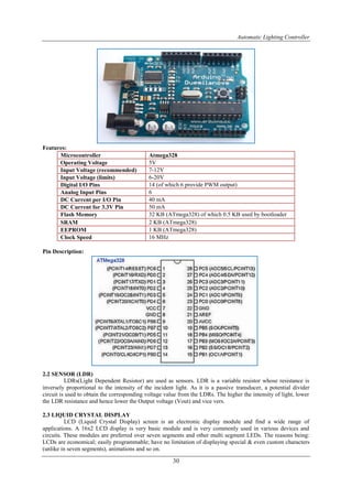 Automatic Lighting Controller
30
Features:
Microcontroller Atmega328
Operating Voltage 5V
Input Voltage (recommended) 7-12V
Input Voltage (limits) 6-20V
Digital I/O Pins 14 (of which 6 provide PWM output)
Analog Input Pins 6
DC Current per I/O Pin 40 mA
DC Current for 3.3V Pin 50 mA
Flash Memory 32 KB (ATmega328) of which 0.5 KB used by bootloader
SRAM 2 KB (ATmega328)
EEPROM 1 KB (ATmega328)
Clock Speed 16 MHz
Pin Description:
2.2 SENSOR (LDR)
LDRs(Light Dependent Resistor) are used as sensors. LDR is a variable resistor whose resistance is
inversely proportional to the intensity of the incident light. As it is a passive transducer, a potential divider
circuit is used to obtain the corresponding voltage value from the LDRs. The higher the intensity of light, lower
the LDR resistance and hence lower the Output voltage (Vout) and vice vers.
2.3 LIQUID CRYSTAL DISPLAY
LCD (Liquid Crystal Display) screen is an electronic display module and find a wide range of
applications. A 16x2 LCD display is very basic module and is very commonly used in various devices and
circuits. These modules are preferred over seven segments and other multi segment LEDs. The reasons being:
LCDs are economical; easily programmable; have no limitation of displaying special & even custom characters
(unlike in seven segments), animations and so on.
 